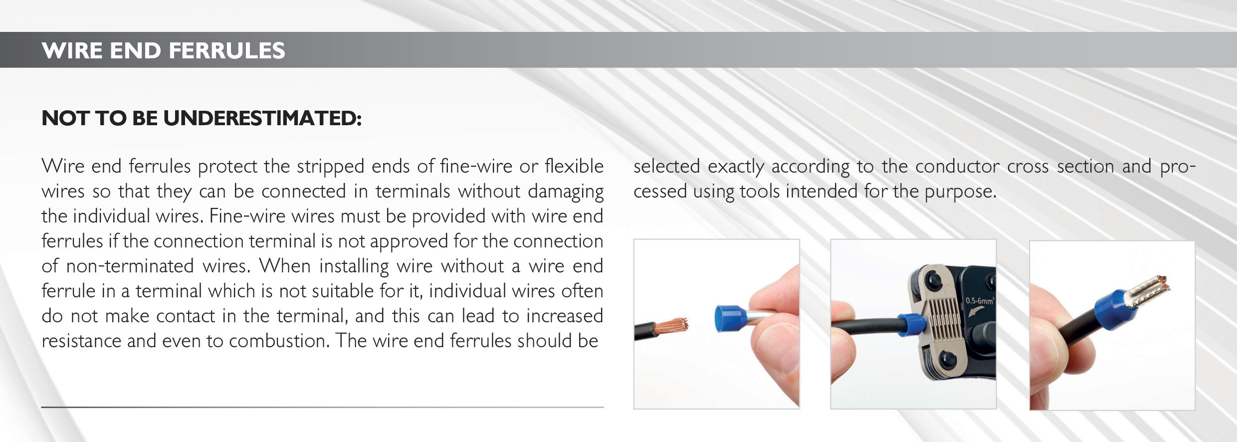 Wire end ferrules
Not to be underestimated: Wire end ferrules protect the stripped ends of fine-wire or flexible wires so that they can be connected in terminals without damaging the individual wires. Fine-wire wires must be provided with wire end ferrules if the connection terminal is not approved for the connection of non-terminated wires. When installing wire without a wire end ferrule in a terminal which is not suitable for it, individual wires often do not make contact in the terminal, and this can lead to increased resistance and even to combustion. The wire end ferrules should be selected exactly according to the conductor cross section and processed using tools intended for the purpose. 