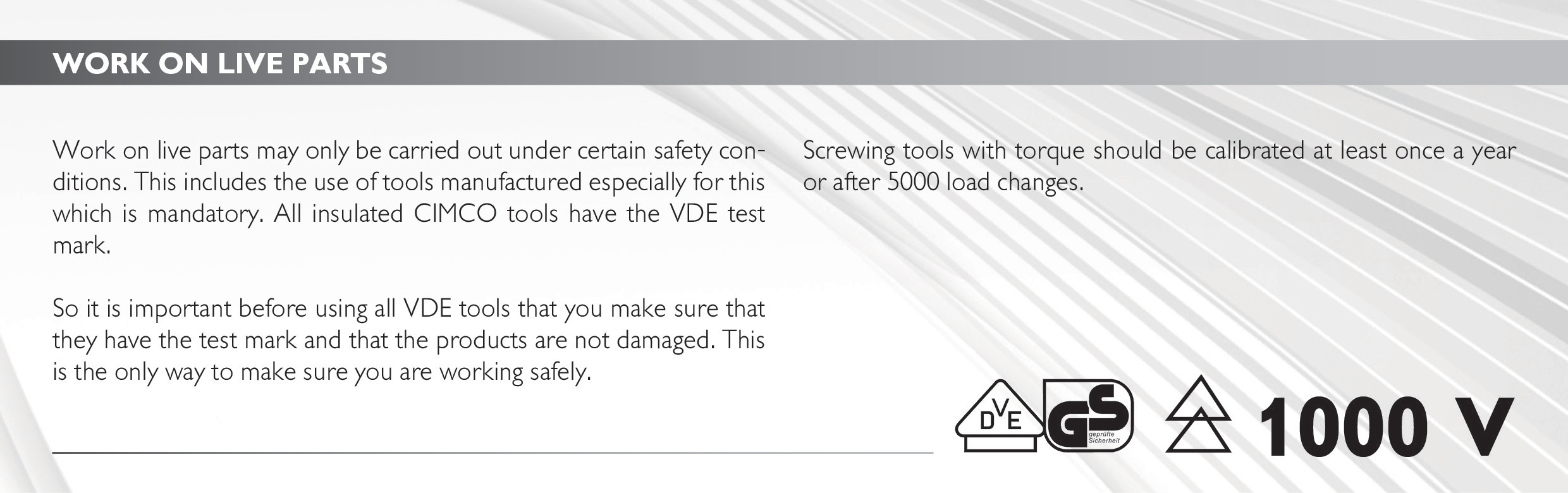 Work on live parts
Work on live parts may only be carried out under certain safety conditions. This includes the use of tools manufactured especially for this which is mandatory. All insulated CIMCO tools have the VDE test mark.
So it is important before using all VDE tools that you make sure that they have the test mark and that the products are not damaged. This is the only way to make sure you are working safely. 
Screwing tools with torque should be calibrated at least once a year or after 5000 load changes. 