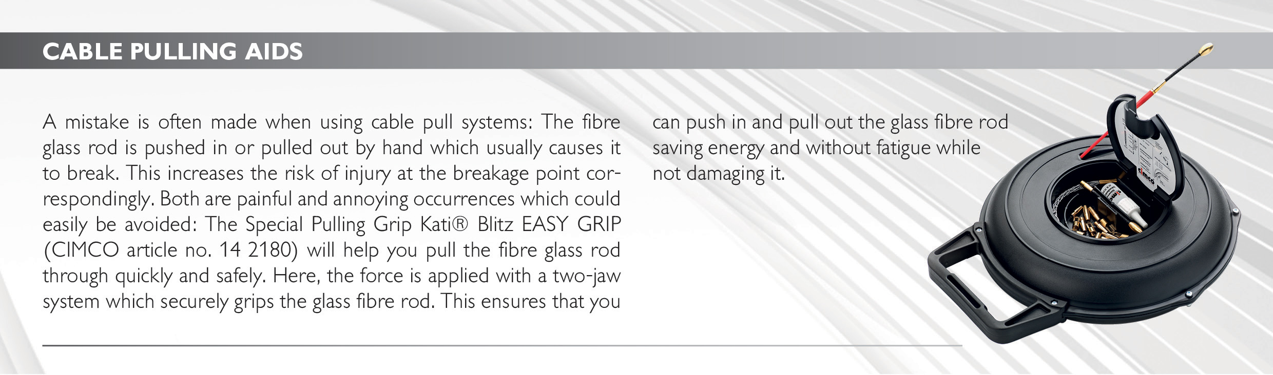 CABLE PULLING AIDS
A mistake is often made when using cable pull systems: The fibre glass rod is pushed in or pulled out by hand which usually causes it to break. This increases the risk of injury at the breakage point correspondingly. Both are painful and annoying occurrences which could easily be avoided: The Special Pulling Grip Kati® Blitz EASY GRIP (CIMCO article no. 14 2180) will help you pull the fibre glass rod through quickly and safely. Here, the force is applied with a two-jaw system which securely grips the glass fibre rod. This ensures that you can push in and pull out the glass fibre rod 
saving energy and without fatigue while 
not damaging it. 