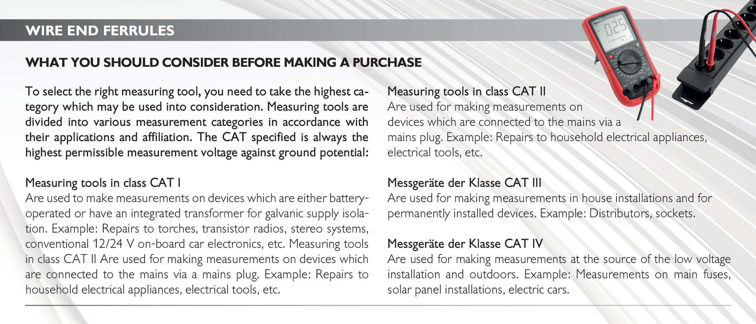 wire end ferrules
What you should consider before making a purchase
To select the right measuring tool, you need to take the highest category which may be used into consideration. Measuring tools are divided into various measurement categories in accordance with their applications and affiliation. The CAT specified is always the highest permissible measurement voltage against ground potential:
Measuring tools in class CAT I
Are used to make measurements on devices which are either battery-operated or have an integrated transformer for galvanic supply isolation. Example: Repairs to torches, transistor radios, stereo systems, conventional 12/24 V on-board car electronics, etc. Measuring tools in class CAT II Are used for making measurements on devices which are connected to the mains via a mains plug. Example: Repairs to household electrical appliances, electrical tools, etc.
Measuring tools in class CAT II
Are used for making measurements on devices which are connected to the mains via a mains plug. Example: Repairs to household electrical appliances, electrical tools, etc.
Messgeräte der Klasse CAT III
Are used for making measurements in house installations and for
permanently installed devices. Example: Distributors, sockets.
Messgeräte der Klasse CAT IV
Are used for making measurements at the source of the low voltage installation and outdoors. Example: Measurements on main fuses,
solar panel installations, electric cars. 